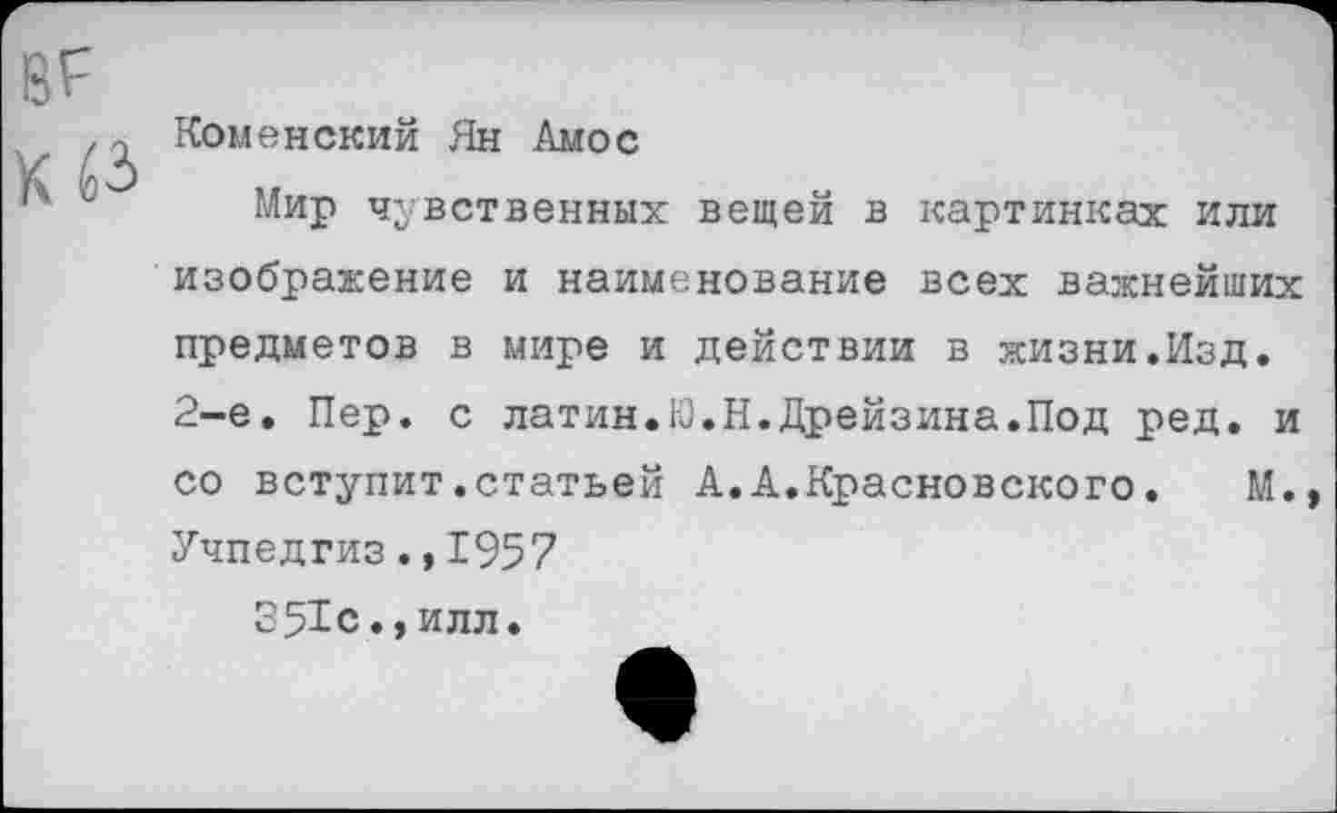 ﻿вг
Кб*
Коменский Ян Амос
Мир чувственных вещей в картинках или изображение и наименование всех важнейших предметов в мире и действии в жизни.Изд. 2-е. Пер. с латин.Ю.Н.Дрейзина.Под ред. и со вступит.статьей А.А.Красновского.	М.»
Учпедгиз.,1957
351с.,илл.